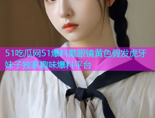 51吃瓜网51爆料戴眼镜黄色假发虎牙妹子独家趣味爆料平台