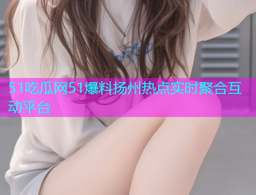 51吃瓜网51爆料扬州热点实时聚合互动平台