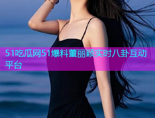 51吃瓜网51爆料董丽颖实时八卦互动平台