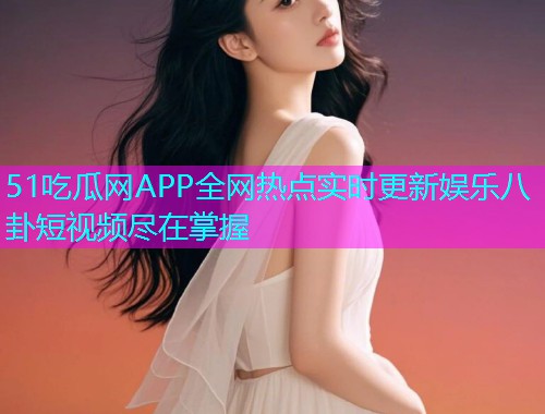 51吃瓜网APP全网热点实时更新娱乐八卦短视频尽在掌握