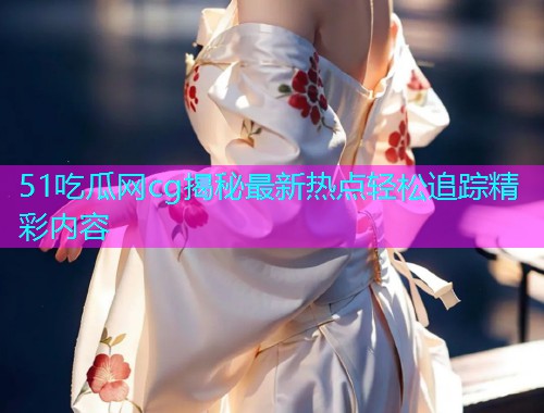 51吃瓜网cg揭秘最新热点轻松追踪精彩内容