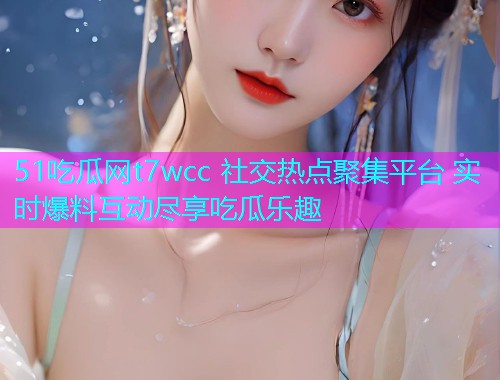 51吃瓜网t7wcc 社交热点聚集平台 实时爆料互动尽享吃瓜乐趣