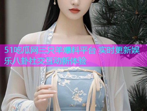 51吃瓜网三只羊爆料平台 实时更新娱乐八卦社交互动新体验