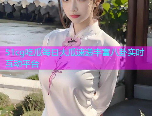 51cg吃瓜每日大瓜速递丰富八卦实时互动平台