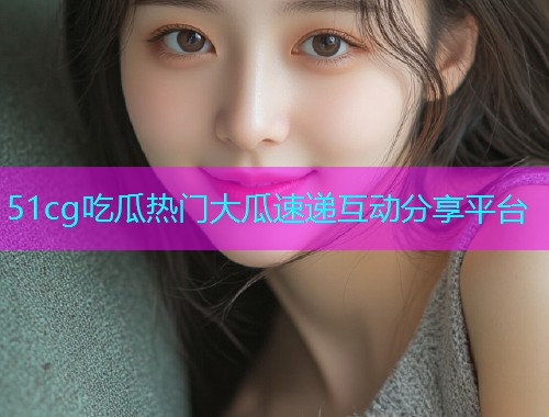 51cg吃瓜热门大瓜速递互动分享平台