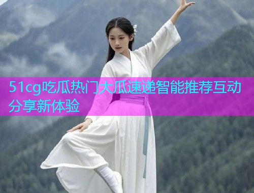 51cg吃瓜热门大瓜速递智能推荐互动分享新体验