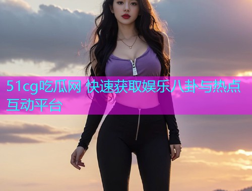 51cg吃瓜网 快速获取娱乐八卦与热点互动平台