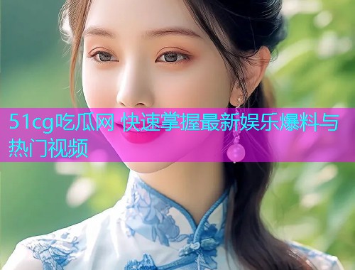 51cg吃瓜网 快速掌握最新娱乐爆料与热门视频