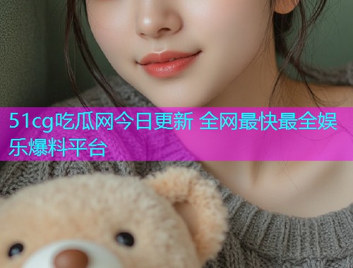 51cg吃瓜网今日更新 全网最快最全娱乐爆料平台