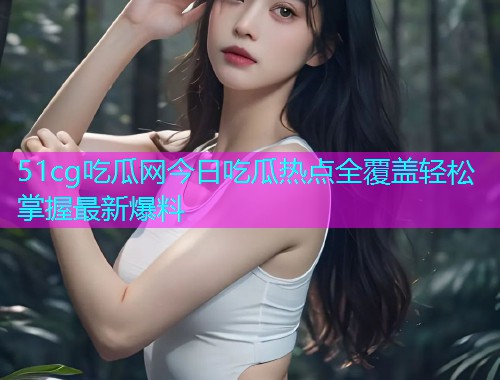 51cg吃瓜网今日吃瓜热点全覆盖轻松掌握最新爆料