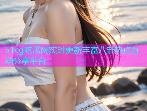 51cg吃瓜网实时更新丰富八卦热点互动分享平台