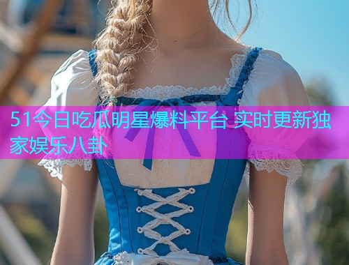 51今日吃瓜明星爆料平台 实时更新独家娱乐八卦
