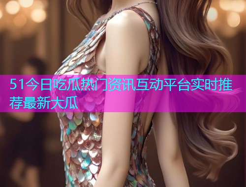 51今日吃瓜热门资讯互动平台实时推荐最新大瓜