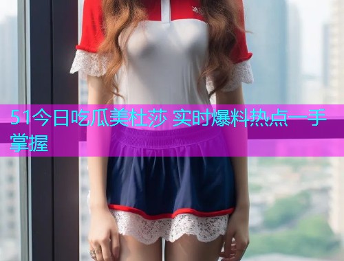 51今日吃瓜美杜莎 实时爆料热点一手掌握