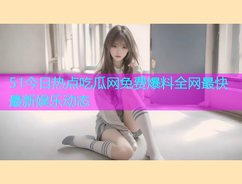 51今日热点吃瓜网免费爆料全网最快最新娱乐动态