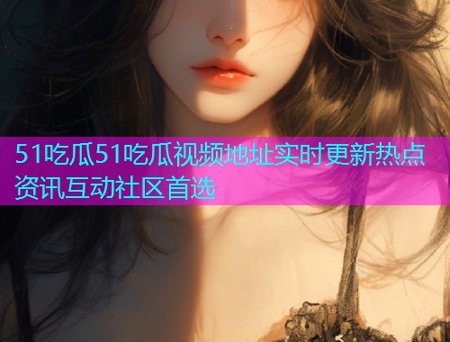51吃瓜51吃瓜视频地址实时更新热点资讯互动社区首选