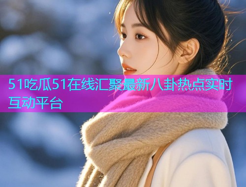 51吃瓜51在线汇聚最新八卦热点实时互动平台