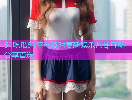 51吃瓜51平台及时更新娱乐八卦互动分享首选