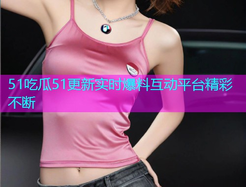 51吃瓜51更新实时爆料互动平台精彩不断