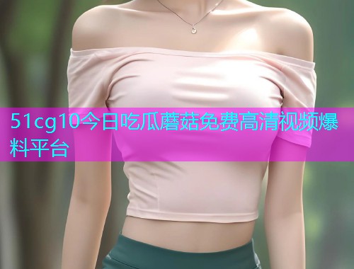 51cg10今日吃瓜蘑菇免费高清视频爆料平台