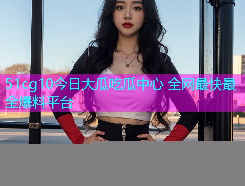 51cg10今日大瓜吃瓜中心 全网最快最全爆料平台