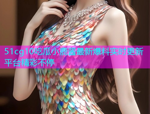 51cg10吃瓜小鹿酱最新爆料实时更新平台精彩不停