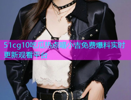 51cg10吃瓜热点喵小吉免费爆料实时更新观看平台