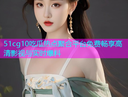 51cg10吃瓜热点聚合平台免费畅享高清影视与实时爆料