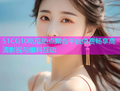 51CG10吃瓜热点聚合平台免费畅享高清影视与爆料互动