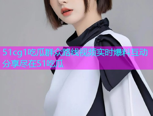 51cg1吃瓜群众路线视频实时爆料互动分享尽在51吃瓜