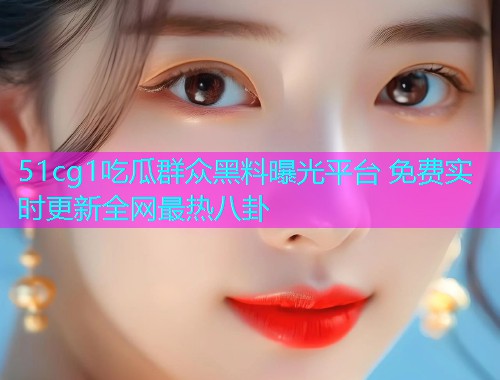 51cg1吃瓜群众黑料曝光平台 免费实时更新全网最热八卦
