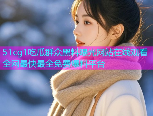 51cg1吃瓜群众黑料曝光网站在线观看全网最快最全免费爆料平台