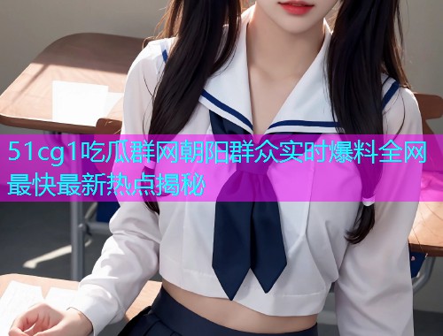 51cg1吃瓜群网朝阳群众实时爆料全网最快最新热点揭秘