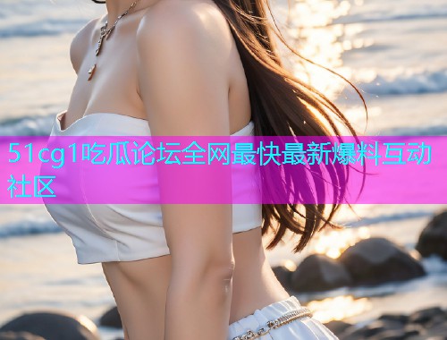 51cg1吃瓜论坛全网最快最新爆料互动社区