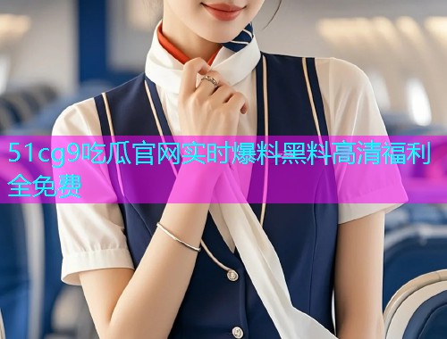 51cg9吃瓜官网实时爆料黑料高清福利全免费