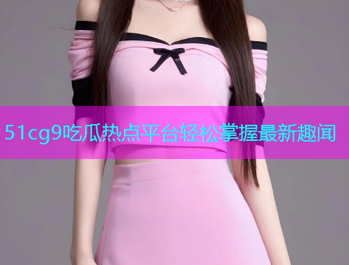51cg9吃瓜热点平台轻松掌握最新趣闻