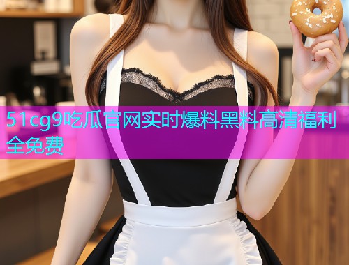 51cg9吃瓜官网实时爆料黑料高清福利全免费