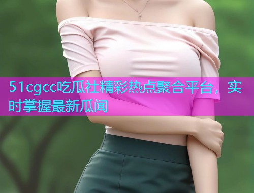 51cgcc吃瓜社精彩热点聚合平台，实时掌握最新瓜闻