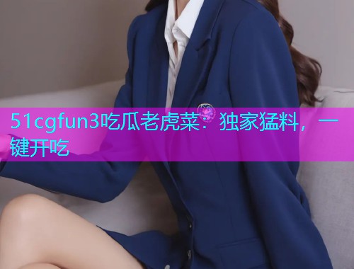 51cgfun3吃瓜老虎菜：独家猛料，一键开吃