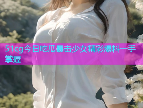 51cg今日吃瓜暴击少女精彩爆料一手掌握