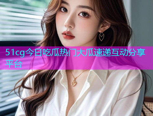 51cg今日吃瓜热门大瓜速递互动分享平台