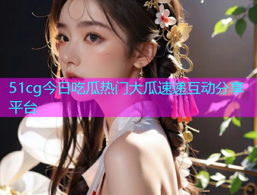 51cg今日吃瓜热门大瓜速递互动分享平台