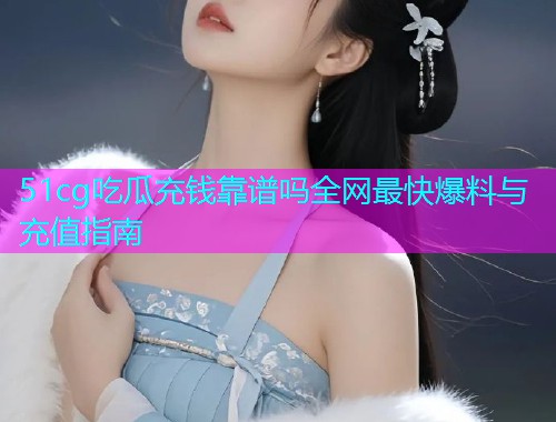 51cg吃瓜充钱靠谱吗全网最快爆料与充值指南