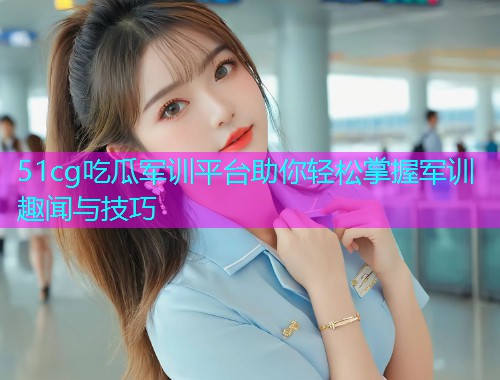 51cg吃瓜军训平台助你轻松掌握军训趣闻与技巧