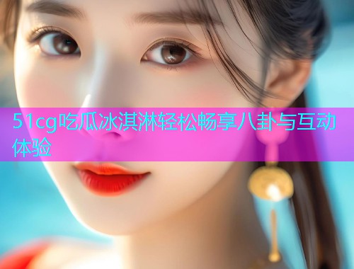 51cg吃瓜冰淇淋轻松畅享八卦与互动体验