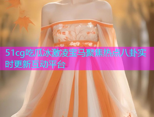 51cg吃瓜冰激凌宝马聚焦热点八卦实时更新互动平台