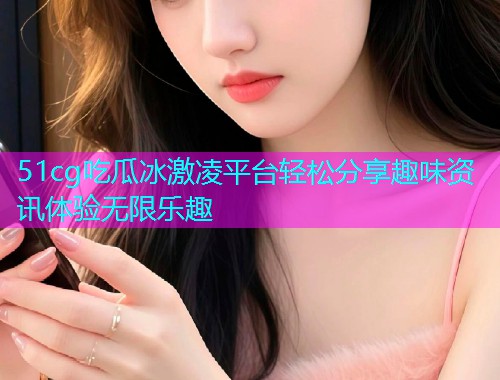 51cg吃瓜冰激凌平台轻松分享趣味资讯体验无限乐趣