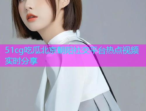 51cg吃瓜北京朝阳社交平台热点视频实时分享