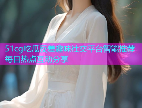 51cg吃瓜反差趣味社交平台智能推荐每日热点互动分享