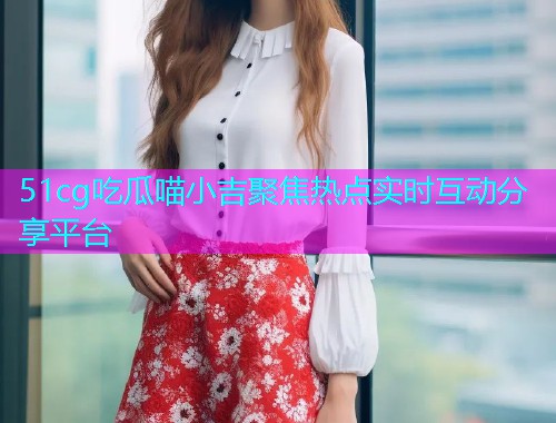 51cg吃瓜喵小吉聚焦热点实时互动分享平台